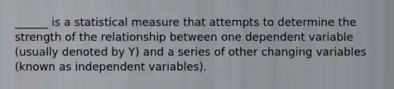 ______ is a statistical measure that attempts to determine the strength of the relationship between one dependent variable (usually denoted by Y) and a series of other changing variables (known as independent variables).