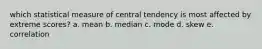 which statistical measure of central tendency is most affected by extreme scores? a. mean b. median c. mode d. skew e. correlation