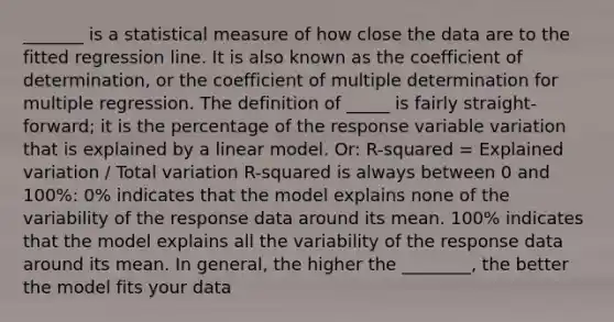 _______ is a statistical measure of how close the data are to the fitted regression line. It is also known as the coefficient of determination, or the coefficient of multiple determination for multiple regression. The definition of _____ is fairly straight-forward; it is the percentage of the response variable variation that is explained by a linear model. Or: R-squared = Explained variation / Total variation R-squared is always between 0 and 100%: 0% indicates that the model explains none of the variability of the response data around its mean. 100% indicates that the model explains all the variability of the response data around its mean. In general, the higher the ________, the better the model fits your data