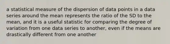 a statistical measure of the dispersion of data points in a data series around the mean represents the ratio of the SD to the mean, and it is a useful statistic for comparing the degree of variation from one data series to another, even if the means are drastically different from one another