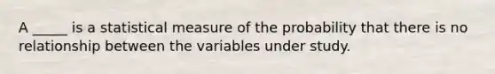 A _____ is a statistical measure of the probability that there is no relationship between the variables under study.