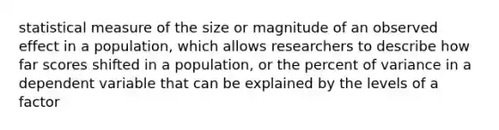 statistical measure of the size or magnitude of an observed effect in a population, which allows researchers to describe how far scores shifted in a population, or the percent of variance in a dependent variable that can be explained by the levels of a factor