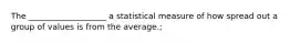 The ___________________ a statistical measure of how spread out a group of values is from the average.;