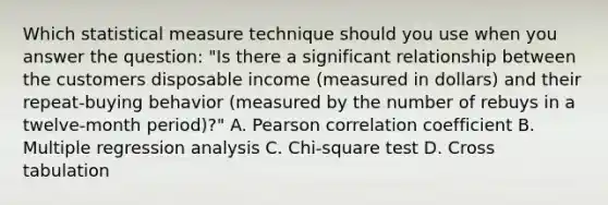 Which statistical measure technique should you use when you answer the question: "Is there a significant relationship between the customers disposable income (measured in dollars) and their repeat-buying behavior (measured by the number of rebuys in a twelve-month period)?" A. Pearson correlation coefficient B. Multiple regression analysis C. Chi-square test D. Cross tabulation