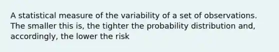 A statistical measure of the variability of a set of observations. The smaller this is, the tighter the probability distribution and, accordingly, the lower the risk