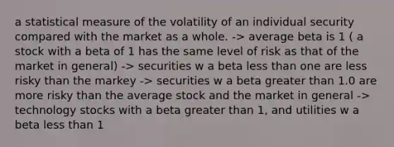 a statistical measure of the volatility of an individual security compared with the market as a whole. -> average beta is 1 ( a stock with a beta of 1 has the same level of risk as that of the market in general) -> securities w a beta less than one are less risky than the markey -> securities w a beta greater than 1.0 are more risky than the average stock and the market in general -> technology stocks with a beta greater than 1, and utilities w a beta less than 1