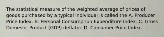 The statistical measure of the weighted average of prices of goods purchased by a typical individual is called the A. Producer Price Index. B. Personal Consumption Expenditure Index. C. Gross Domestic Product​ (GDP) deflator. D. Consumer Price Index.