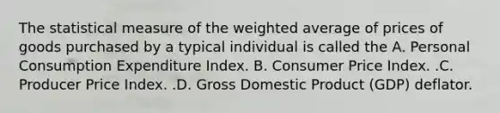 The statistical measure of the weighted average of prices of goods purchased by a typical individual is called the A. Personal Consumption Expenditure Index. B. Consumer Price Index. .C. Producer Price Index. .D. Gross Domestic Product​ (GDP) deflator.