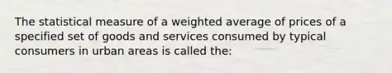 The statistical measure of a weighted average of prices of a specified set of goods and services consumed by typical consumers in urban areas is called​ the: