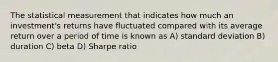 The statistical measurement that indicates how much an investment's returns have fluctuated compared with its average return over a period of time is known as A) standard deviation B) duration C) beta D) Sharpe ratio