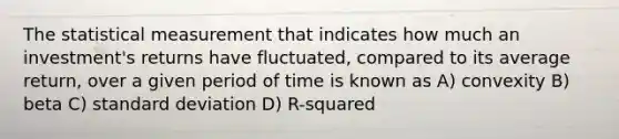 The statistical measurement that indicates how much an investment's returns have fluctuated, compared to its average return, over a given period of time is known as A) convexity B) beta C) standard deviation D) R-squared