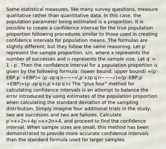 Some statistical measures, like many survey questions, measure qualitative rather than quantitative data. In this case, the population parameter being estimated is a proportion. It is possible to create a confidence interval for the true population proportion following procedures similar to those used in creating confidence intervals for population means. The formulas are slightly different, but they follow the same reasoning. Let p′ represent the sample proportion, x/n, where x represents the number of successes and n represents the sample size. Let q′ = 1 - p′. Then the confidence interval for a population proportion is given by the following formula: (lower bound, upper bound) =(p′-EBP,p′ +EBP)= (p′-zp′q′n−−−√,p′+zp′q′n−−−√)=(p′-EBP,p′+EBP)=(p′-zp′q′n,p′+zp′q′n) The "plus four" method for calculating confidence intervals is an attempt to balance the error introduced by using estimates of the population proportion when calculating the standard deviation of the sampling distribution. Simply imagine four additional trials in the study; two are successes and two are failures. Calculate p′=x+2n+4p′=x+2n+4, and proceed to find the confidence interval. When sample sizes are small, this method has been demonstrated to provide more accurate confidence intervals than the standard formula used for larger samples.