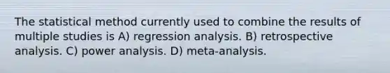 The statistical method currently used to combine the results of multiple studies is A) regression analysis. B) retrospective analysis. C) power analysis. D) meta-analysis.