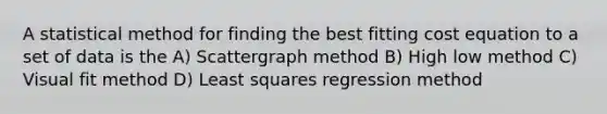 A statistical method for finding the best fitting cost equation to a set of data is the A) Scattergraph method B) High low method C) Visual fit method D) Least squares regression method