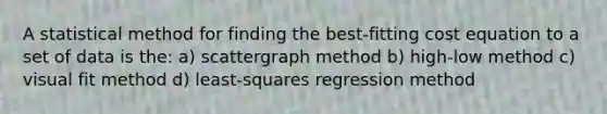 A statistical method for finding the best-fitting cost equation to a set of data is the: a) scattergraph method b) high-low method c) visual fit method d) least-squares regression method