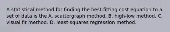 A statistical method for finding the best-fitting cost equation to a set of data is the A. scattergraph method. B. high-low method. C. visual fit method. D. least-squares regression method.