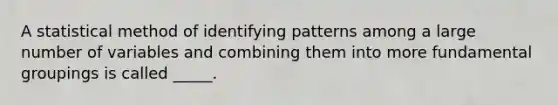 A statistical method of identifying patterns among a large number of variables and combining them into more fundamental groupings is called _____.