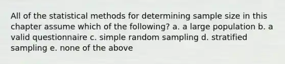 All of the statistical methods for determining sample size in this chapter assume which of the following? a. a large population b. a valid questionnaire c. simple random sampling d. stratified sampling e. none of the above