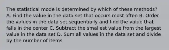 The statistical mode is determined by which of these methods? A. Find the value in the data set that occurs most often B. Order the values in the data set sequentially and find the value that falls in the center C. Subtract the smallest value from the largest value in the data set D. Sum all values in the data set and divide by the number of items