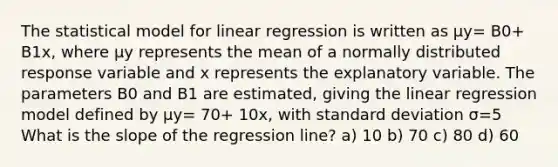 The statistical model for linear regression is written as μy= B0+ B1x, where μy represents the mean of a normally distributed response variable and x represents the explanatory variable. The parameters B0 and B1 are estimated, giving the linear regression model defined by μy= 70+ 10x, with standard deviation σ=5 What is the slope of the regression line? a) 10 b) 70 c) 80 d) 60