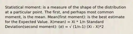 Statistical moment: is a measure of the shape of the distribution at a particular point. The first, and perhaps most common moment, is the mean. Mean(first moment): is the best estimate for the Expected Value. X(mean) = Xi * 1/n Standard Deviation(second moment): (σ) = √ (1/n-1) (Xi - X)*2