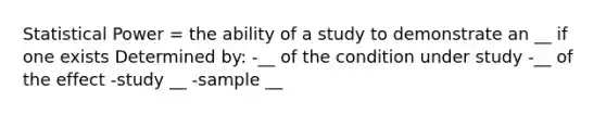 Statistical Power = the ability of a study to demonstrate an __ if one exists Determined by: -__ of the condition under study -__ of the effect -study __ -sample __