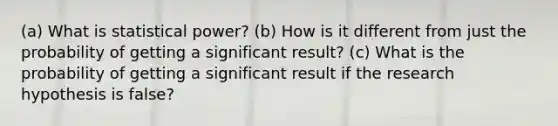 (a) What is statistical power? (b) How is it different from just the probability of getting a significant result? (c) What is the probability of getting a significant result if the research hypothesis is false?