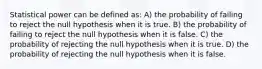 Statistical power can be defined as: A) the probability of failing to reject the null hypothesis when it is true. B) the probability of failing to reject the null hypothesis when it is false. C) the probability of rejecting the null hypothesis when it is true. D) the probability of rejecting the null hypothesis when it is false.