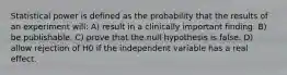 Statistical power is defined as the probability that the results of an experiment will: A) result in a clinically important finding. B) be publishable. C) prove that the null hypothesis is false. D) allow rejection of H0 if the independent variable has a real effect.