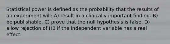 Statistical power is defined as the probability that the results of an experiment will: A) result in a clinically important finding. B) be publishable. C) prove that the null hypothesis is false. D) allow rejection of H0 if the independent variable has a real effect.