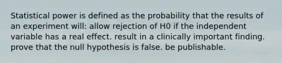 Statistical power is defined as the probability that the results of an experiment will: allow rejection of H0 if the independent variable has a real effect. result in a clinically important finding. prove that the null hypothesis is false. be publishable.