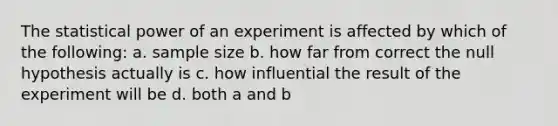 The statistical power of an experiment is affected by which of the following: a. sample size b. how far from correct the null hypothesis actually is c. how influential the result of the experiment will be d. both a and b