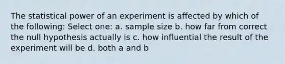 The statistical power of an experiment is affected by which of the following: Select one: a. sample size b. how far from correct the null hypothesis actually is c. how influential the result of the experiment will be d. both a and b