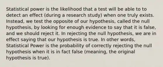 Statistical power is the likelihood that a test will be able to to detect an effect (during a research study) when one truly exists. Instead, we test the opposite of our hypothesis, called the null hypothesis, by looking for enough evidence to say that it is false, and we should reject it. In rejecting the null hypothesis, we are in effect saying that our hypothesis is true. In other words, Statistical Power is the probability of correctly rejecting the null hypothesis when it is in fact false (meaning, the original hypothesis is true).