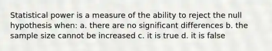 Statistical power is a measure of the ability to reject the null hypothesis when: a. there are no significant differences b. the sample size cannot be increased c. it is true d. it is false