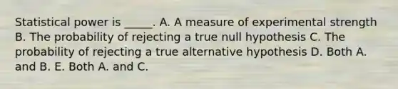 Statistical power is _____. A. A measure of experimental strength B. The probability of rejecting a true null hypothesis C. The probability of rejecting a true alternative hypothesis D. Both A. and B. E. Both A. and C.