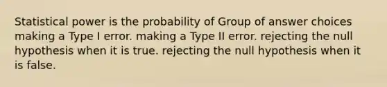 Statistical power is the probability of Group of answer choices making a Type I error. making a Type II error. rejecting the null hypothesis when it is true. rejecting the null hypothesis when it is false.