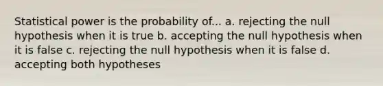 Statistical power is the probability of... a. rejecting the null hypothesis when it is true b. accepting the null hypothesis when it is false c. rejecting the null hypothesis when it is false d. accepting both hypotheses