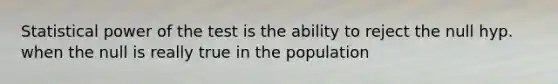 Statistical power of the test is the ability to reject the null hyp. when the null is really true in the population