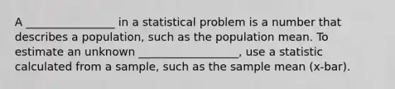 A ________________ in a statistical problem is a number that describes a population, such as the population mean. To estimate an unknown __________________, use a statistic calculated from a sample, such as the sample mean (x-bar).