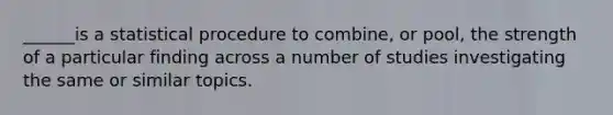 ______is a statistical procedure to combine, or pool, the strength of a particular finding across a number of studies investigating the same or similar topics.