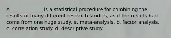 A _____________ is a statistical procedure for combining the results of many different research studies, as if the results had come from one huge study. a. meta-analysis. b. factor analysis. c. correlation study. d. descriptive study.