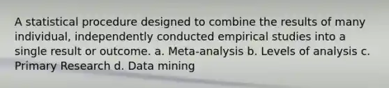 A statistical procedure designed to combine the results of many individual, independently conducted empirical studies into a single result or outcome. a. Meta-analysis b. Levels of analysis c. Primary Research d. Data mining