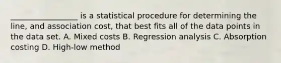 _________________ is a statistical procedure for determining the​ line, and association​ cost, that best fits all of the data points in the data set. A. Mixed costs B. Regression analysis C. Absorption costing D. ​High-low method