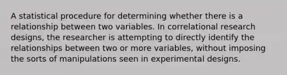 A statistical procedure for determining whether there is a relationship between two variables. In correlational research designs, the researcher is attempting to directly identify the relationships between two or more variables, without imposing the sorts of manipulations seen in experimental designs.