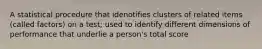 A statistical procedure that idenotifies clusters of related items (called factors) on a test; used to identify different dimensions of performance that underlie a person's total score