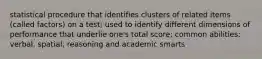 statistical procedure that identifies clusters of related items (called factors) on a test; used to identify different dimensions of performance that underlie one's total score; common abilities: verbal, spatial, reasoning and academic smarts