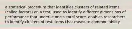a statistical procedure that identifies clusters of related items (called factors) on a test; used to identify different dimensions of performance that underlie one's total score. enables researchers to identify clusters of test items that measure common ability.