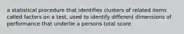 a statistical procedure that identifies clusters of related items called factors on a test, used to identify different dimensions of performance that underlie a persons total score