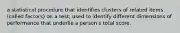 a statistical procedure that identifies clusters of related items (called factors) on a test; used to identify different dimensions of performance that underlie a person's total score.